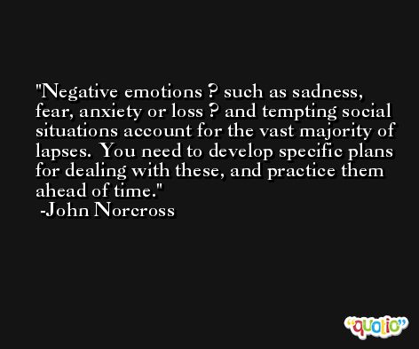 Negative emotions ? such as sadness, fear, anxiety or loss ? and tempting social situations account for the vast majority of lapses. You need to develop specific plans for dealing with these, and practice them ahead of time. -John Norcross