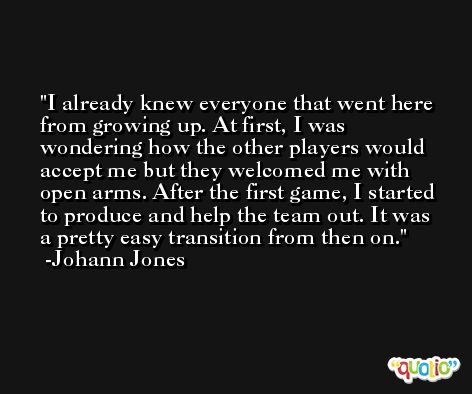 I already knew everyone that went here from growing up. At first, I was wondering how the other players would accept me but they welcomed me with open arms. After the first game, I started to produce and help the team out. It was a pretty easy transition from then on. -Johann Jones
