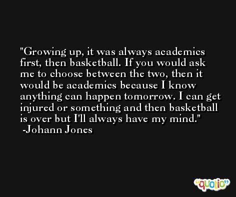 Growing up, it was always academics first, then basketball. If you would ask me to choose between the two, then it would be academics because I know anything can happen tomorrow. I can get injured or something and then basketball is over but I'll always have my mind. -Johann Jones