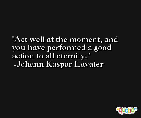 Act well at the moment, and you have performed a good action to all eternity. -Johann Kaspar Lavater