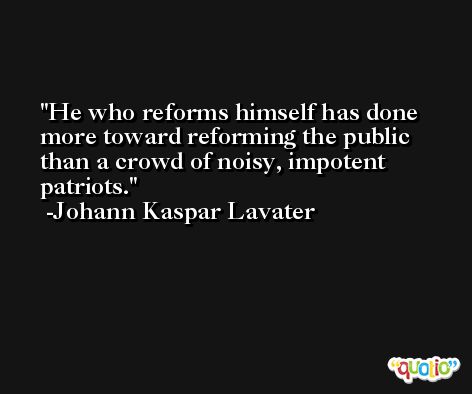 He who reforms himself has done more toward reforming the public than a crowd of noisy, impotent patriots. -Johann Kaspar Lavater