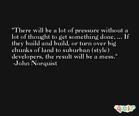 There will be a lot of pressure without a lot of thought to get something done, ... If they build and build, or turn over big chunks of land to suburban (style) developers, the result will be a mess. -John Norquist