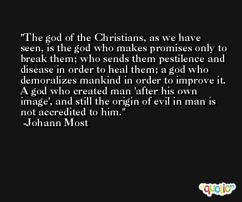 The god of the Christians, as we have seen, is the god who makes promises only to break them; who sends them pestilence and disease in order to heal them; a god who demoralizes mankind in order to improve it. A god who created man 'after his own image', and still the origin of evil in man is not accredited to him. -Johann Most