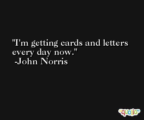I'm getting cards and letters every day now. -John Norris