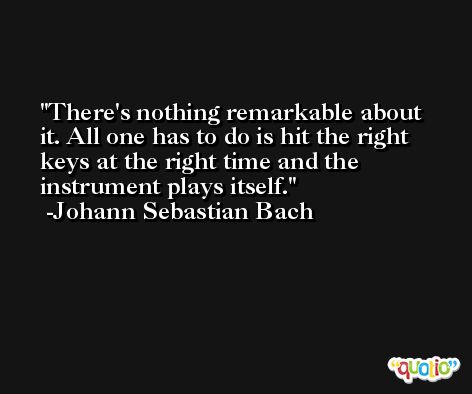 There's nothing remarkable about it. All one has to do is hit the right keys at the right time and the instrument plays itself. -Johann Sebastian Bach