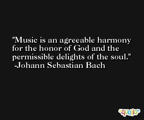 Music is an agreeable harmony for the honor of God and the permissible delights of the soul. -Johann Sebastian Bach