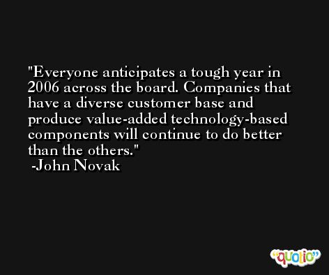 Everyone anticipates a tough year in 2006 across the board. Companies that have a diverse customer base and produce value-added technology-based components will continue to do better than the others. -John Novak