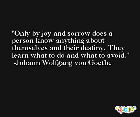 Only by joy and sorrow does a person know anything about themselves and their destiny. They learn what to do and what to avoid. -Johann Wolfgang von Goethe