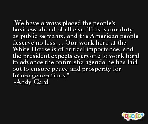 We have always placed the people's business ahead of all else. This is our duty as public servants, and the American people deserve no less, ... Our work here at the White House is of critical importance, and the president expects everyone to work hard to advance the optimistic agenda he has laid out to ensure peace and prosperity for future generations. -Andy Card