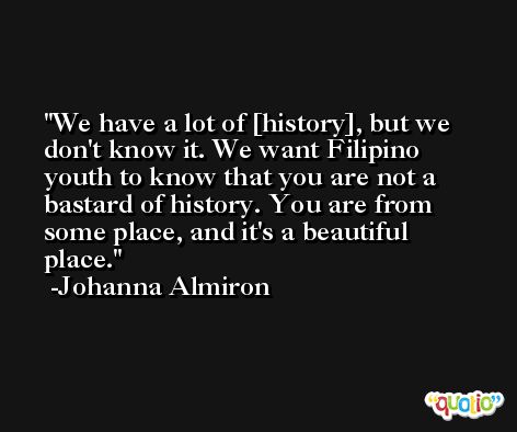 We have a lot of [history], but we don't know it. We want Filipino youth to know that you are not a bastard of history. You are from some place, and it's a beautiful place. -Johanna Almiron