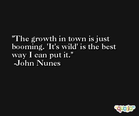 The growth in town is just booming. 'It's wild' is the best way I can put it. -John Nunes