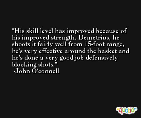 His skill level has improved because of his improved strength. Demetrius, he shoots it fairly well from 15-foot range, he's very effective around the basket and he's done a very good job defensively blocking shots. -John O'connell