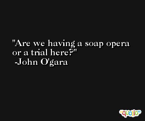 Are we having a soap opera or a trial here? -John O'gara