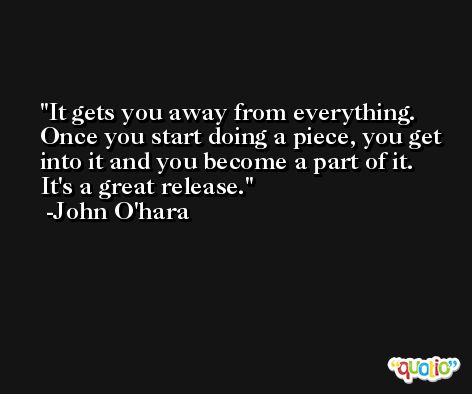 It gets you away from everything. Once you start doing a piece, you get into it and you become a part of it. It's a great release. -John O'hara