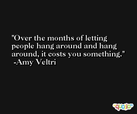 Over the months of letting people hang around and hang around, it costs you something. -Amy Veltri