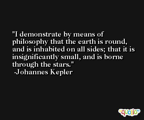 I demonstrate by means of philosophy that the earth is round, and is inhabited on all sides; that it is insignificantly small, and is borne through the stars. -Johannes Kepler