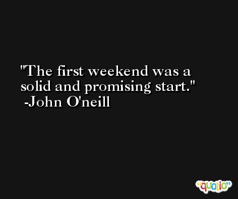 The first weekend was a solid and promising start. -John O'neill