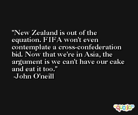 New Zealand is out of the equation. FIFA won't even contemplate a cross-confederation bid. Now that we're in Asia, the argument is we can't have our cake and eat it too. -John O'neill