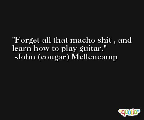 Forget all that macho shit , and learn how to play guitar. -John (cougar) Mellencamp