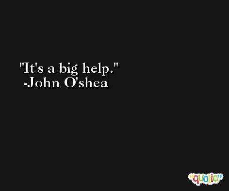 It's a big help. -John O'shea
