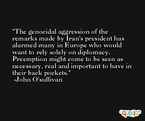 The genocidal aggression of the remarks made by Iran's president has alarmed many in Europe who would want to rely solely on diplomacy. Preemption might come to be seen as necessary, real and important to have in their back pockets. -John O'sullivan
