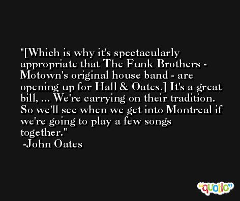 [Which is why it's spectacularly appropriate that The Funk Brothers - Motown's original house band - are opening up for Hall & Oates.] It's a great bill, ... We're carrying on their tradition. So we'll see when we get into Montreal if we're going to play a few songs together. -John Oates