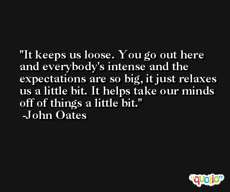 It keeps us loose. You go out here and everybody's intense and the expectations are so big, it just relaxes us a little bit. It helps take our minds off of things a little bit. -John Oates