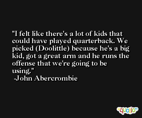I felt like there's a lot of kids that could have played quarterback. We picked (Doolittle) because he's a big kid, got a great arm and he runs the offense that we're going to be using. -John Abercrombie