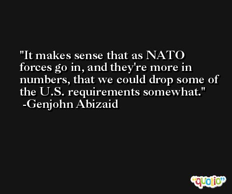 It makes sense that as NATO forces go in, and they're more in numbers, that we could drop some of the U.S. requirements somewhat. -Genjohn Abizaid