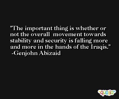 The important thing is whether or not the overall  movement towards stability and security is falling more  and more in the hands of the Iraqis. -Genjohn Abizaid