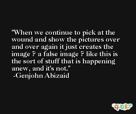 When we continue to pick at the wound and show the pictures over and over again it just creates the image ? a false image ? like this is the sort of stuff that is happening anew, and it's not. -Genjohn Abizaid