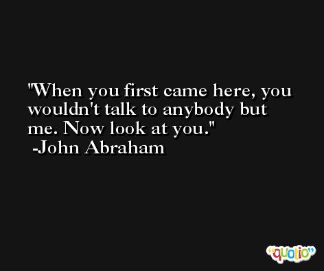 When you first came here, you wouldn't talk to anybody but me. Now look at you. -John Abraham