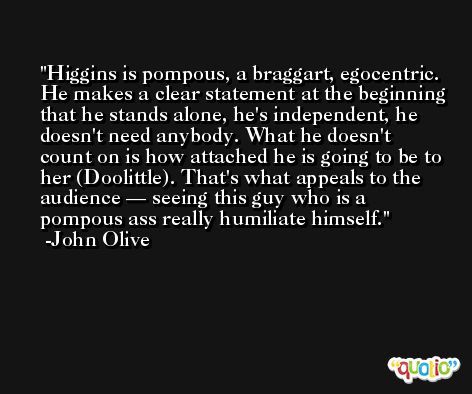 Higgins is pompous, a braggart, egocentric. He makes a clear statement at the beginning that he stands alone, he's independent, he doesn't need anybody. What he doesn't count on is how attached he is going to be to her (Doolittle). That's what appeals to the audience — seeing this guy who is a pompous ass really humiliate himself. -John Olive