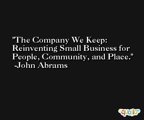 The Company We Keep: Reinventing Small Business for People, Community, and Place. -John Abrams