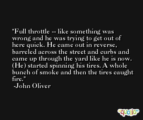 Full throttle -- like something was wrong and he was trying to get out of here quick. He came out in reverse, barreled across the street and curbs and came up through the yard like he is now. (He) started spinning his tires. A whole bunch of smoke and then the tires caught fire. -John Oliver