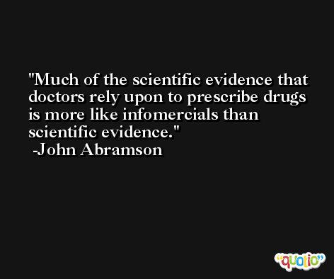 Much of the scientific evidence that doctors rely upon to prescribe drugs is more like infomercials than scientific evidence. -John Abramson