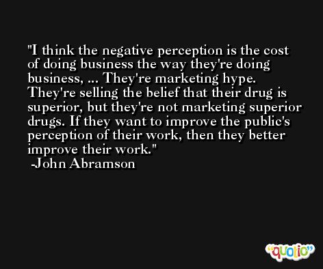 I think the negative perception is the cost of doing business the way they're doing business, ... They're marketing hype. They're selling the belief that their drug is superior, but they're not marketing superior drugs. If they want to improve the public's perception of their work, then they better improve their work. -John Abramson