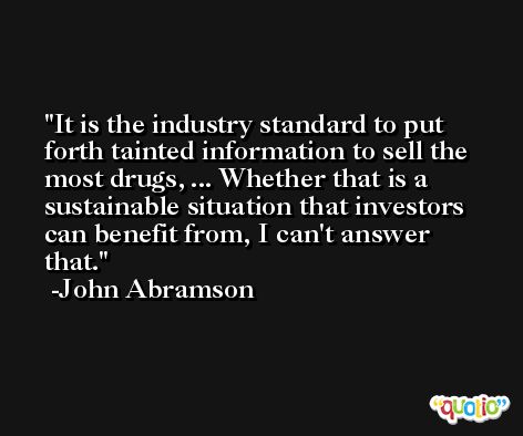 It is the industry standard to put forth tainted information to sell the most drugs, ... Whether that is a sustainable situation that investors can benefit from, I can't answer that. -John Abramson