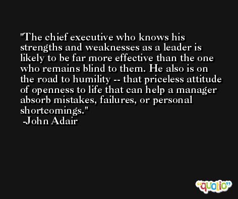 The chief executive who knows his strengths and weaknesses as a leader is likely to be far more effective than the one who remains blind to them. He also is on the road to humility -- that priceless attitude of openness to life that can help a manager absorb mistakes, failures, or personal shortcomings. -John Adair