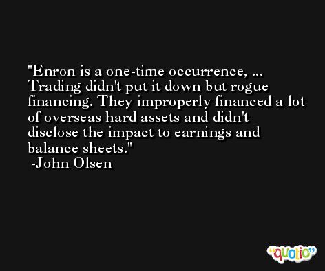 Enron is a one-time occurrence, ... Trading didn't put it down but rogue financing. They improperly financed a lot of overseas hard assets and didn't disclose the impact to earnings and balance sheets. -John Olsen