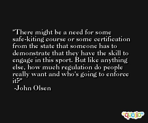 There might be a need for some safe-kiting course or some certification from the state that someone has to demonstrate that they have the skill to engage in this sport. But like anything else, how much regulation do people really want and who's going to enforce it? -John Olsen