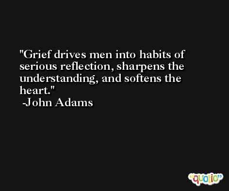 Grief drives men into habits of serious reflection, sharpens the understanding, and softens the heart. -John Adams