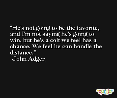 He's not going to be the favorite, and I'm not saying he's going to win, but he's a colt we feel has a chance. We feel he can handle the distance. -John Adger