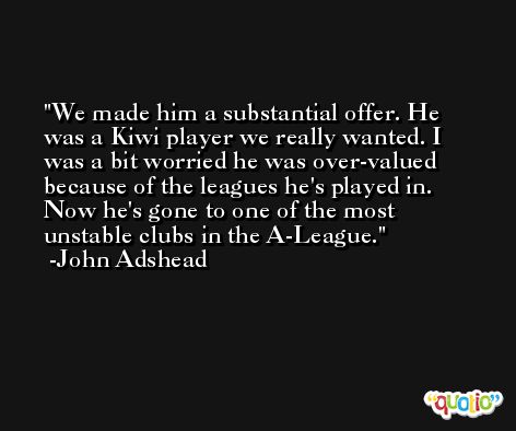 We made him a substantial offer. He was a Kiwi player we really wanted. I was a bit worried he was over-valued because of the leagues he's played in. Now he's gone to one of the most unstable clubs in the A-League. -John Adshead