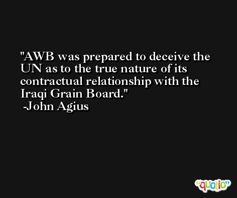 AWB was prepared to deceive the UN as to the true nature of its contractual relationship with the Iraqi Grain Board. -John Agius