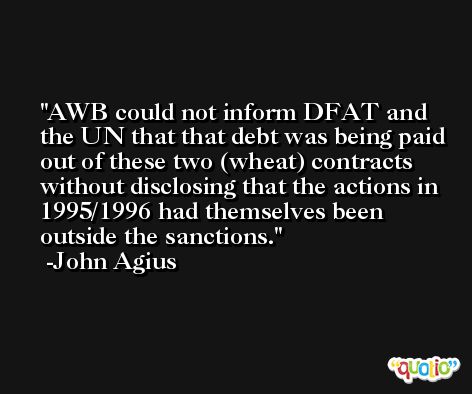 AWB could not inform DFAT and the UN that that debt was being paid out of these two (wheat) contracts without disclosing that the actions in 1995/1996 had themselves been outside the sanctions. -John Agius
