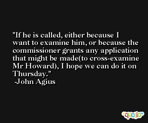 If he is called, either because I want to examine him, or because the commissioner grants any application that might be made(to cross-examine Mr Howard), I hope we can do it on Thursday. -John Agius