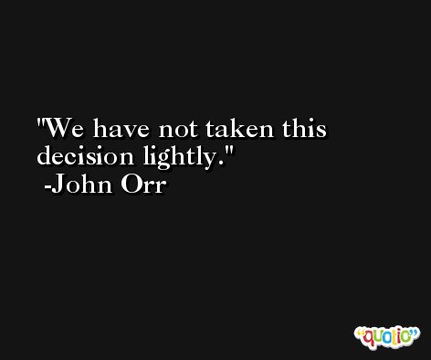 We have not taken this decision lightly. -John Orr