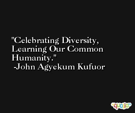 Celebrating Diversity, Learning Our Common Humanity. -John Agyekum Kufuor