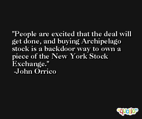 People are excited that the deal will get done, and buying Archipelago stock is a backdoor way to own a piece of the New York Stock Exchange. -John Orrico
